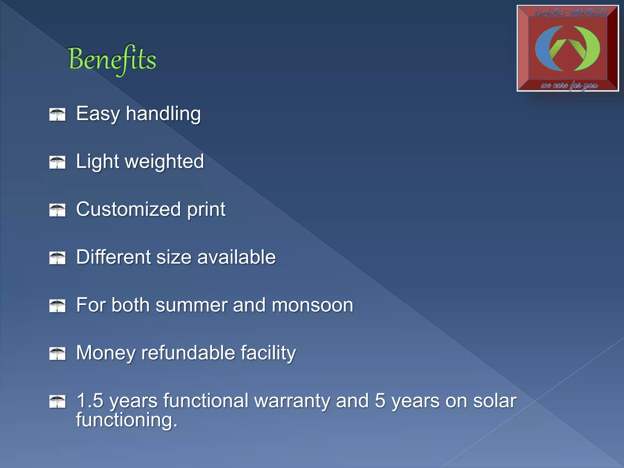 Easy handling
Light weighted
Customized print
Different size available
For both summer and monsoon
Money refundable facility
1.5 years functional warranty and 5 years on solar
functioning.
 