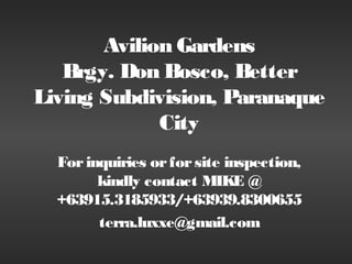 Avilion Gardens
   Brgy. Don Bosco, Better
Living Subdivision, Paranaque
             City
  For inquiries or for site inspection,
        kindly contact MIKE @
  +63915.3185933/+63939.8300655
        terra.luxxe@gmail.com
 