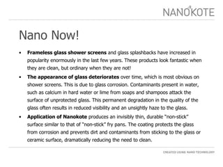 Nano Now! Frameless glass shower screens  and glass splashbacks have increased in popularity enormously in the last few years. These products look fantastic when they are clean, but ordinary when they are not! The appearance of glass deteriorates  over time, which is most obvious on shower screens. This is due to glass corrosion. Contaminants present in water, such as calcium in hard water or lime from soaps and shampoos attack the surface of unprotected glass. This permanent degradation in the quality of the glass often results in reduced visibility and an unsightly haze to the glass. Application of Nanokote  produces an invisibly thin, durable “non-stick” surface similar to that of “non-stick” fry pans. The coating protects the glass from corrosion and prevents dirt and contaminants from sticking to the glass or ceramic surface, dramatically reducing the need to clean.  