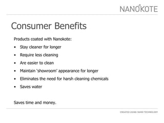 Consumer Benefits Products coated with Nanokote: Stay cleaner for longer Require less cleaning  Are easier to clean  Maintain ‘showroom’ appearance for longer  Eliminates the need for harsh cleaning chemicals Saves water Saves time and money. 