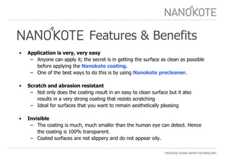 Features & Benefits Application is very, very easy  Anyone can apply it; the secret is in getting the surface as clean as possible before applying the  Nanokote coating.  One of the best ways to do this is by using  Nanokote precleaner. Scratch and abrasion resistant  Not only does the coating result in an easy to clean surface but it also results in a very strong coating that resists scratching Ideal for surfaces that you want to remain aesthetically pleasing Invisible The coating is much, much smaller than the human eye can detect. Hence the coating is 100% transparent. Coated surfaces are not slippery and do not appear oily. 