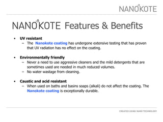 Features & Benefits UV resistant  The  Nanokote coating  has undergone extensive testing that has proven that UV radiation has no effect on the coating. Environmentally friendly Never a need to use aggressive cleaners and the mild detergents that are sometimes used are needed in much reduced volumes. No water wastage from cleaning.  Caustic and acid resistant  When used on baths and basins soaps (alkali) do not affect the coating. The  Nanokote coating   is exceptionally durable. 