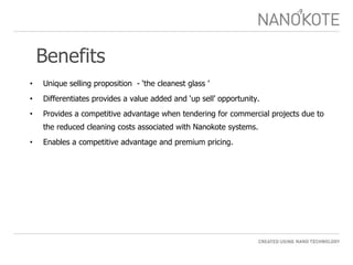 Benefits Unique selling proposition  - ‘the cleanest glass ’ Differentiates provides a value added and ‘up sell’ opportunity. Provides a competitive advantage when tendering for commercial projects due to the reduced cleaning costs associated with Nanokote systems.  Enables a competitive advantage and premium pricing. 