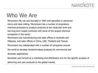 Who We Are Micronisers Pty Ltd was founded in 1987 and specialise in advanced  micro and nano milling. Micronisers has a number of proprietary chemical processes to produce products at the molecular level and  has long term supply contracts with some of the largest chemical companies in the world. Micronisers has manufacturing and sales offices in Australia and Malaysia, and sales offices in China, UAE, Thailand and Taiwan. Micronisers has collaborated with a number of companies around the world to develop nanotechnology products for commercial and  domestic applications. Nanokote was formed as a marketing and distribution arm for the specific purpose of  delivering end user products to the global market. 