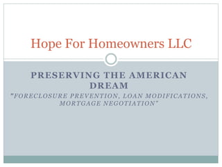 PRESERVING THE AMERICAN
DREAM
"FORECLOSURE PREVENTION, LOAN MODIFICATIONS,
MORTGAGE NEGOTIATION"
Hope For Homeowners LLC
 