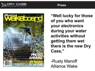 Press


“Well lucky for those
of you who want
your electronics
during your water
activities without
getting them wet
there is the new Dry
Case,”

-Rusty Manoff
Alliance Wake
 
