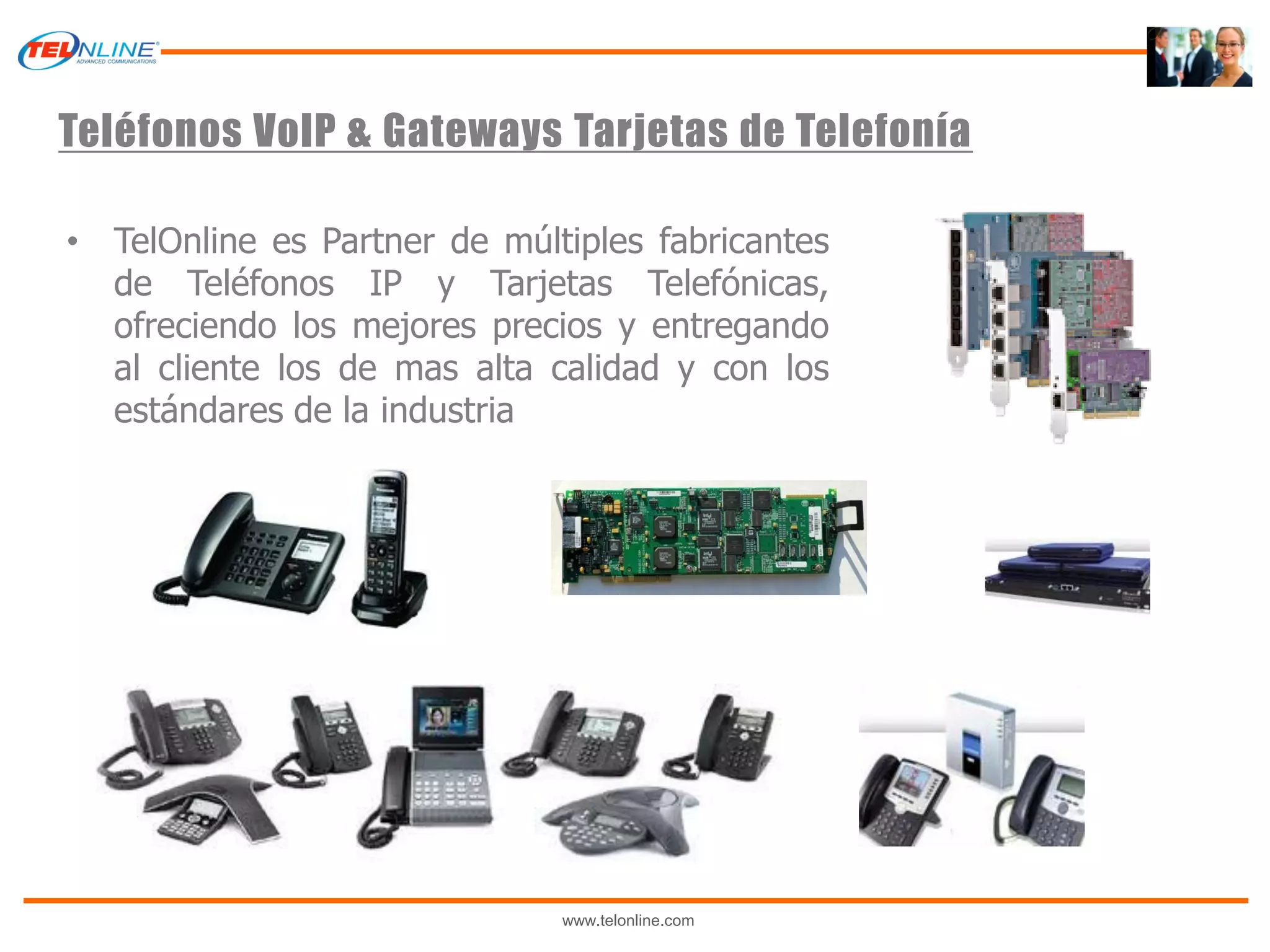 Teléfonos VoIP & Gateways Tarjetas de Telefonía

• TelOnline es Partner de múltiples fabricantes
  de Teléfonos IP y Tarjetas Telefónicas,
  ofreciendo los mejores precios y entregando
  al cliente los de mas alta calidad y con los
  estándares de la industria




                              www.telonline.com
 