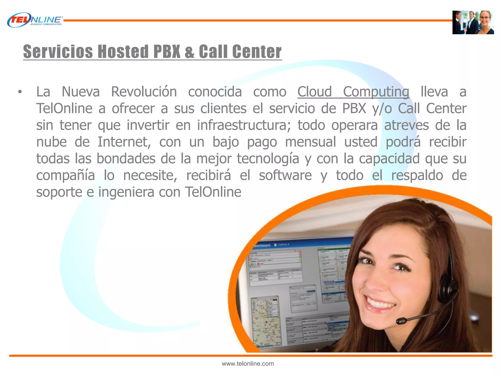 Servicios Hosted PBX & Call Center

• La Nueva Revolución conocida como Cloud Computing lleva a
  TelOnline a ofrecer a sus clientes el servicio de PBX y/o Call Center
  sin tener que invertir en infraestructura; todo operara atreves de la
  nube de Internet, con un bajo pago mensual usted podrá recibir
  todas las bondades de la mejor tecnología y con la capacidad que su
  compañía lo necesite, recibirá el software y todo el respaldo de
  soporte e ingeniera con TelOnline




                                www.telonline.com
 