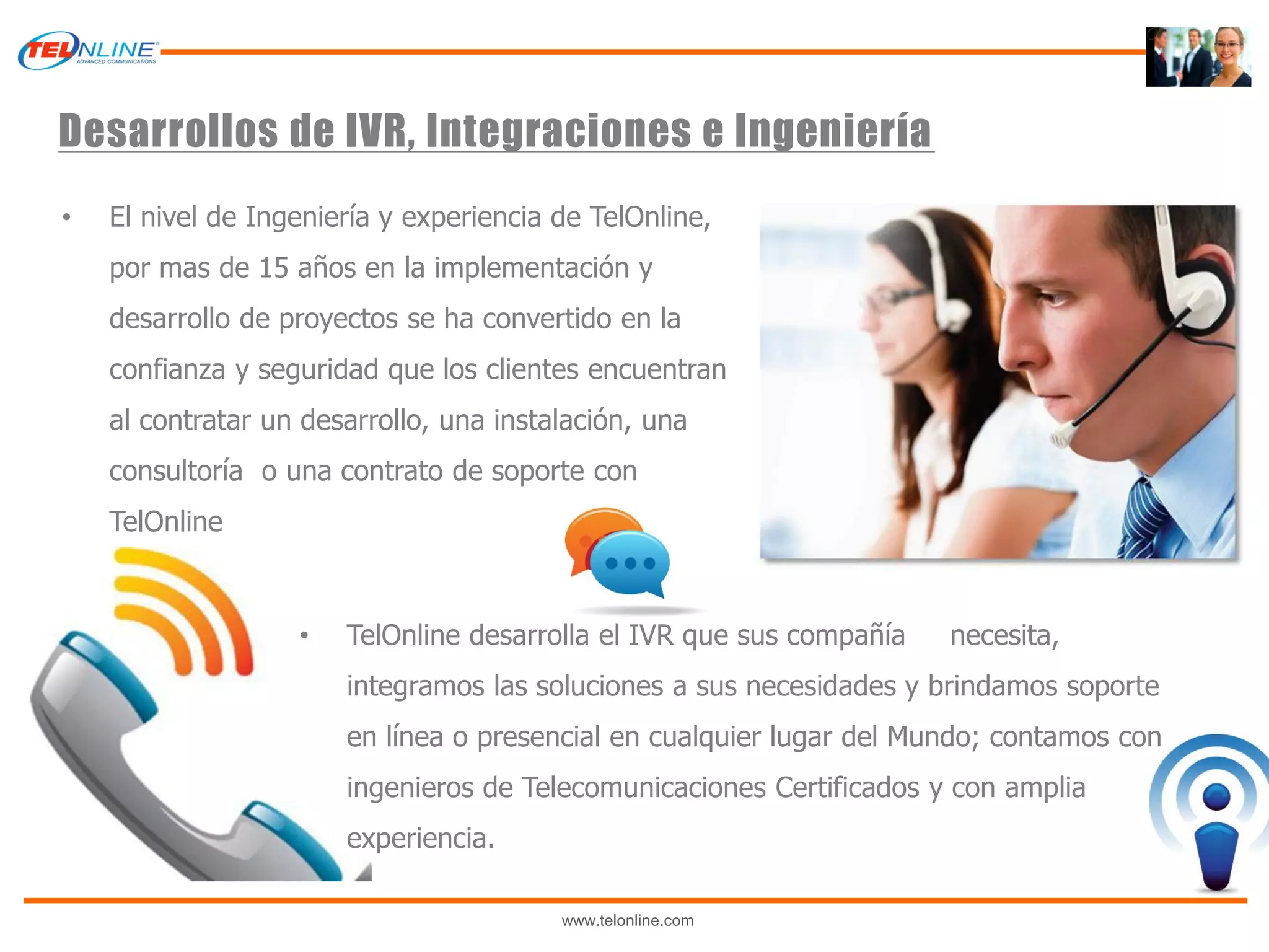 Desarrollos de IVR, Integraciones e Ingeniería
•   El nivel de Ingeniería y experiencia de TelOnline,
    por mas de 15 años en la implementación y
    desarrollo de proyectos se ha convertido en la
    confianza y seguridad que los clientes encuentran
    al contratar un desarrollo, una instalación, una
    consultoría o una contrato de soporte con
    TelOnline



                   •   TelOnline desarrolla el IVR que sus compañía   necesita,
                       integramos las soluciones a sus necesidades y brindamos soporte
                       en línea o presencial en cualquier lugar del Mundo; contamos con
                       ingenieros de Telecomunicaciones Certificados y con amplia
                       experiencia.

                                         www.telonline.com
 