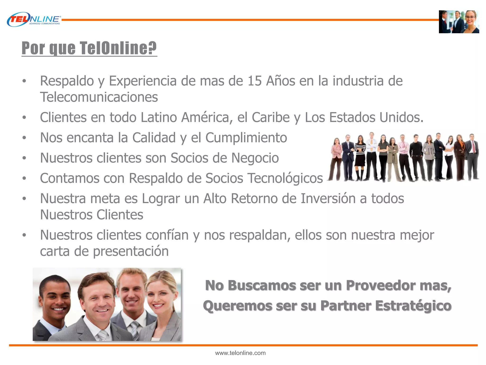Por que TelOnline?
• Respaldo y Experiencia de mas de 15 Años en la industria de
  Telecomunicaciones
• Clientes en todo Latino América, el Caribe y Los Estados Unidos.
• Nos encanta la Calidad y el Cumplimiento
• Nuestros clientes son Socios de Negocio
• Contamos con Respaldo de Socios Tecnológicos
• Nuestra meta es Lograr un Alto Retorno de Inversión a todos
  Nuestros Clientes
• Nuestros clientes confían y nos respaldan, ellos son nuestra mejor
  carta de presentación

                             No Buscamos ser un Proveedor mas,
                             Queremos ser su Partner Estratégico


                               www.telonline.com
 