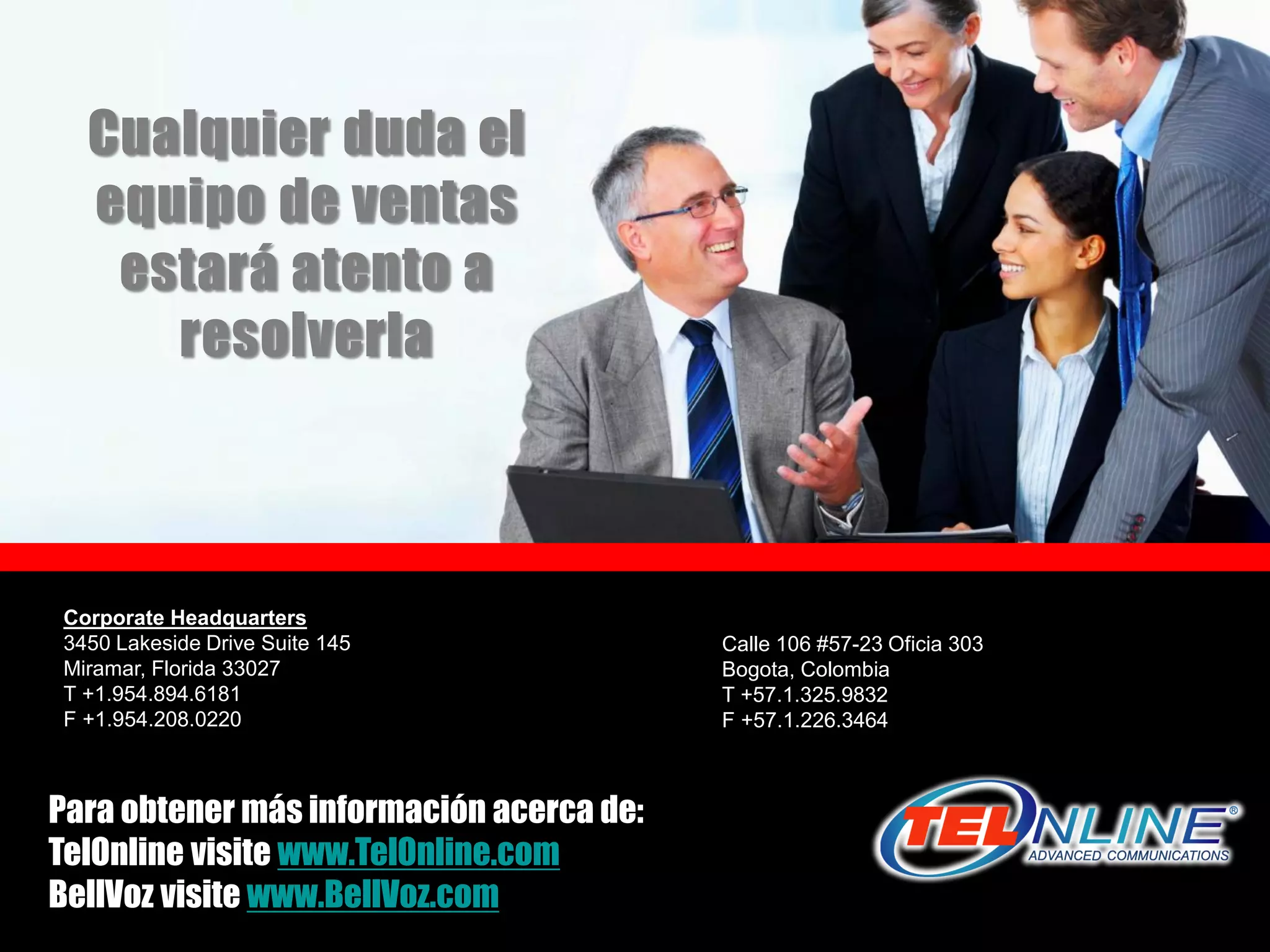 Cualquier duda el
   equipo de ventas
    estará atento a
      resolverla



 Corporate Headquarters
 3450 Lakeside Drive Suite 145                             Calle 106 #57-23 Oficia 303
 Miramar, Florida 33027                                    Bogota, Colombia
 T +1.954.894.6181                                         T +57.1.325.9832
 F +1.954.208.0220                                         F +57.1.226.3464



Para obtener más información acerca de:s a l e s @ t e l o n l i n e . c o m
TelOnline visite www.TelOnline.com
BellVoz visite www.BellVoz.com      www.TelOnline.com
                                       www.telonline.com
 