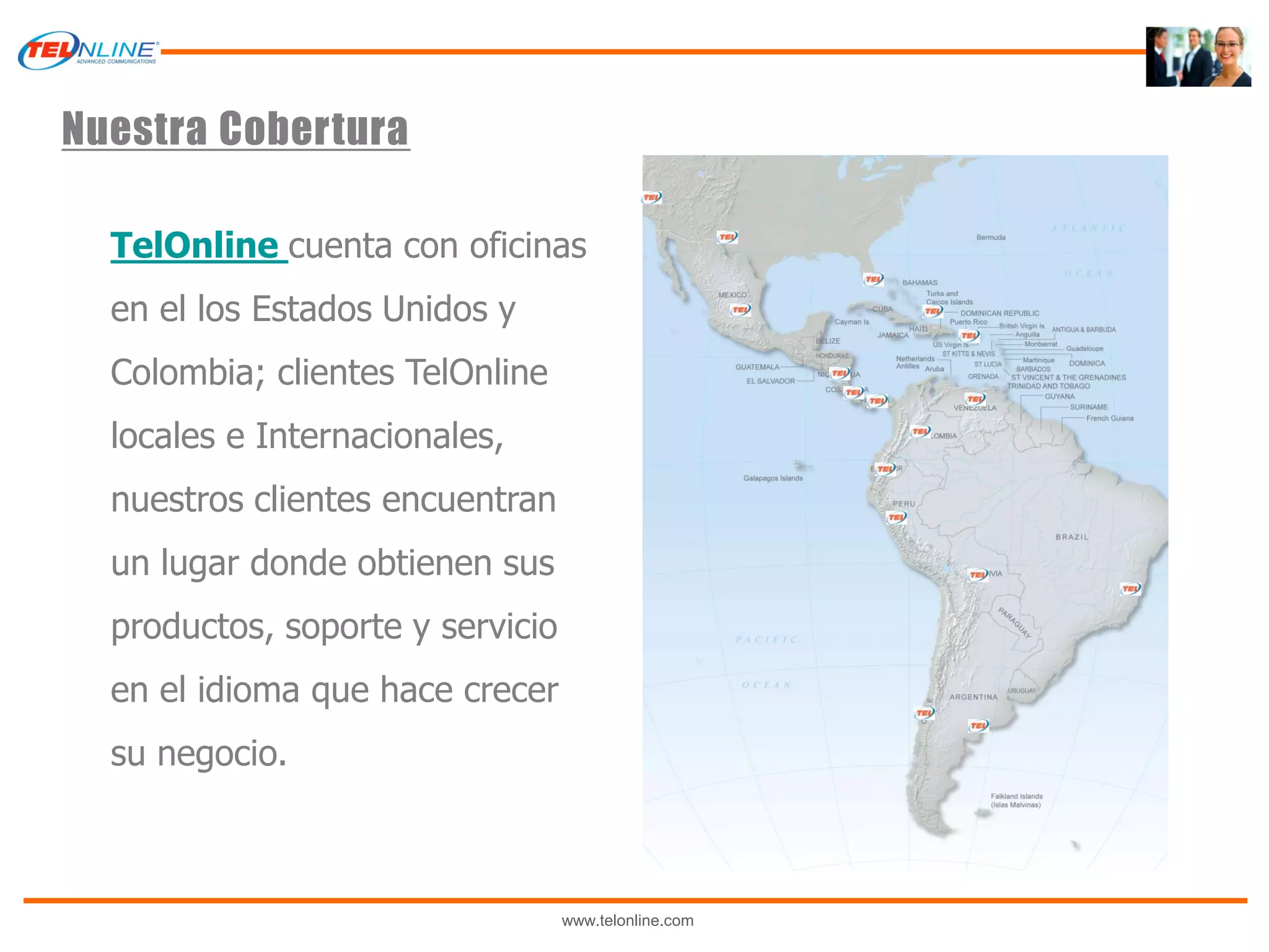 Nuestra Cobertura

  TelOnline cuenta con oficinas
  en el los Estados Unidos y
  Colombia; clientes TelOnline
  locales e Internacionales,
  nuestros clientes encuentran
  un lugar donde obtienen sus
  productos, soporte y servicio
  en el idioma que hace crecer
  su negocio.



                                  www.telonline.com
 