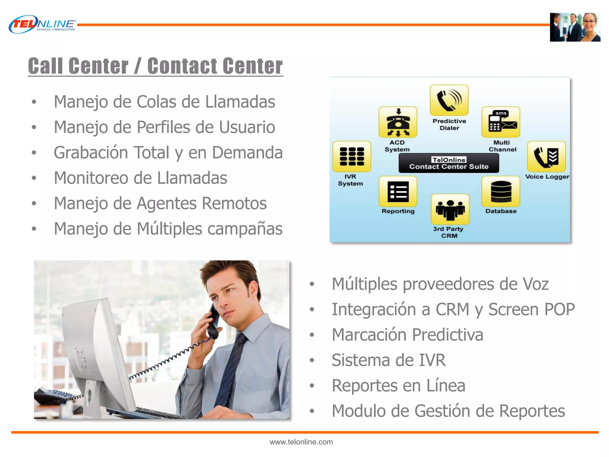 Call Center / Contact Center
•   Manejo de Colas de Llamadas
•   Manejo de Perfiles de Usuario
•   Grabación Total y en Demanda
•   Monitoreo de Llamadas
•   Manejo de Agentes Remotos
•   Manejo de Múltiples campañas


                                         •     Múltiples proveedores de Voz
                                         •     Integración a CRM y Screen POP
                                         •     Marcación Predictiva
                                         •     Sistema de IVR
                                         •     Reportes en Línea
                                         •     Modulo de Gestión de Reportes
                               www.telonline.com
 