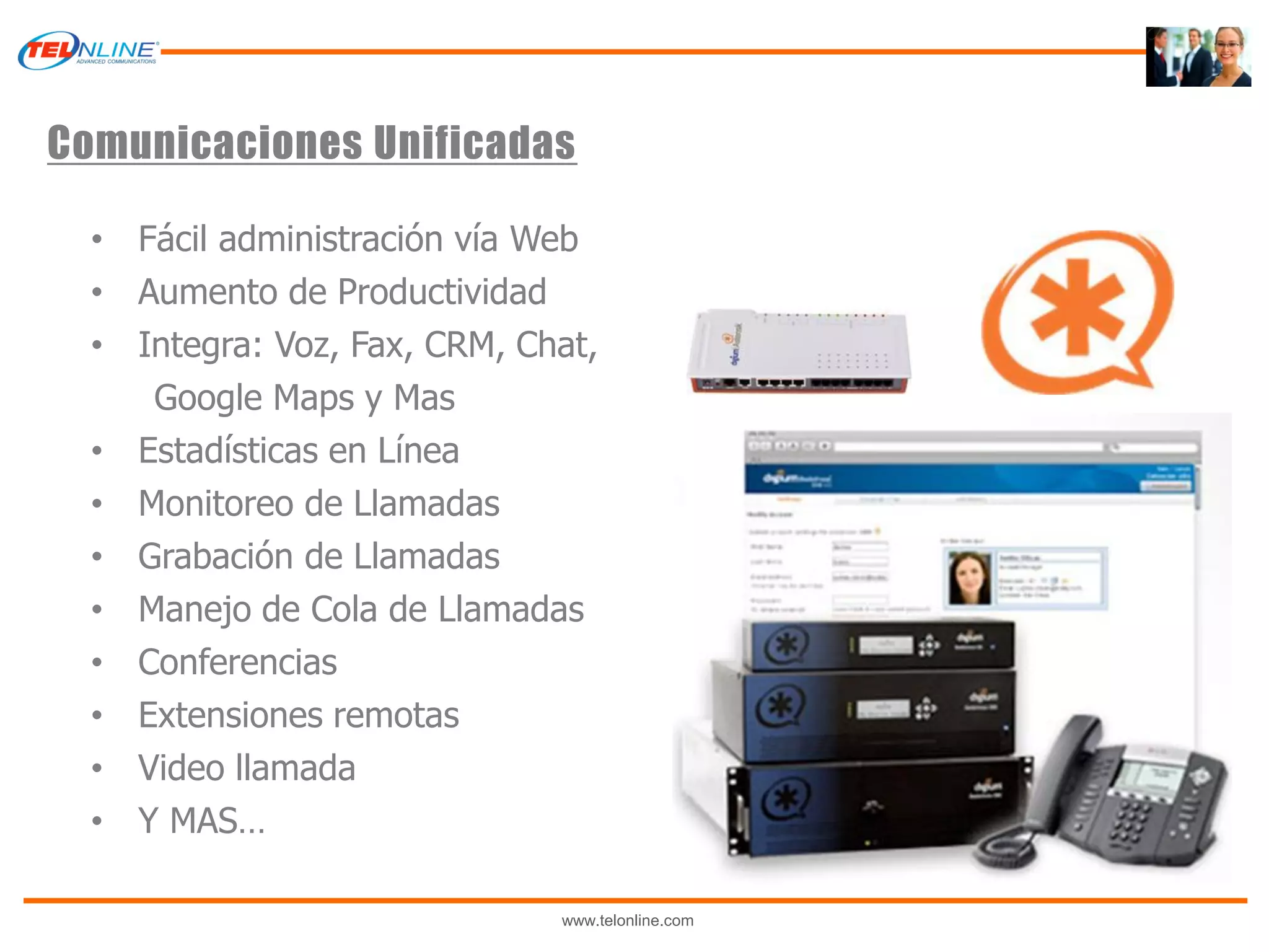 Comunicaciones Unificadas

  • Fácil administración vía Web
  • Aumento de Productividad
  • Integra: Voz, Fax, CRM, Chat,
     Google Maps y Mas
  • Estadísticas en Línea
  • Monitoreo de Llamadas
  • Grabación de Llamadas
  • Manejo de Cola de Llamadas
  • Conferencias
  • Extensiones remotas
  • Video llamada
  • Y MAS…

                              www.telonline.com
 