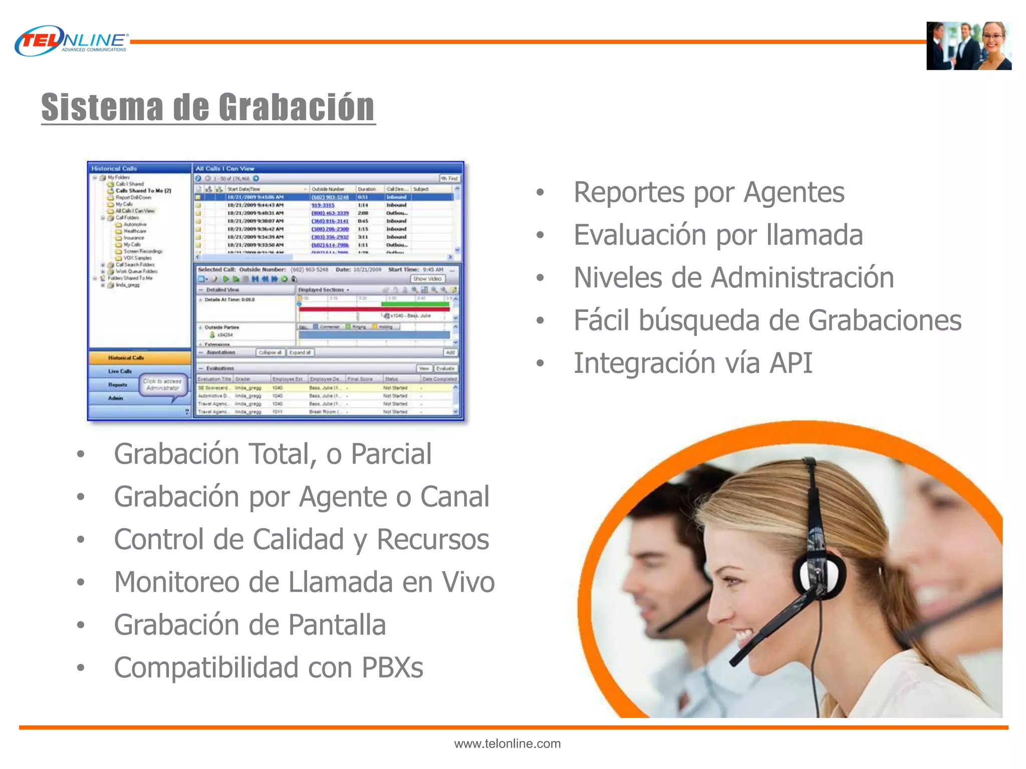 Sistema de Grabación

                                           •       Reportes por Agentes
                                           •       Evaluación por llamada
                                           •       Niveles de Administración
                                           •       Fácil búsqueda de Grabaciones
                                           •       Integración vía API


  •   Grabación Total, o Parcial
  •   Grabación por Agente o Canal
  •   Control de Calidad y Recursos
  •   Monitoreo de Llamada en Vivo
  •   Grabación de Pantalla
  •   Compatibilidad con PBXs

                               www.telonline.com
 