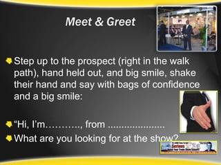Meet & GreetStep up to the prospect (right in the walk path), hand held out, and big smile, shake their hand and say with bags of confidence and a big smile:“Hi, I’m……….., from .....................What are you looking for at the show?