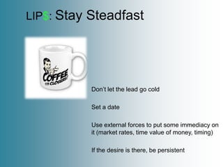 LIP$: Stay   Steadfast




             Don’t let the lead go cold

             Set a date

             Use external forces to put some immediacy on
             it (market rates, time value of money, timing)

             If the desire is there, be persistent
 