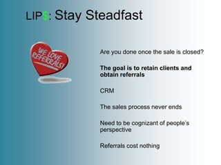 LIP$: Stay   Steadfast

               Are you done once the sale is closed?

               The goal is to retain clients and
               obtain referrals

               CRM

               The sales process never ends

               Need to be cognizant of people’s
               perspective

               Referrals cost nothing
 