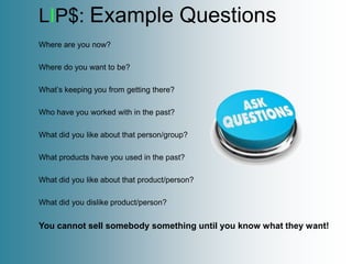 LIP$: Example Questions
Where are you now?

Where do you want to be?

What’s keeping you from getting there?

Who have you worked with in the past?

What did you like about that person/group?

What products have you used in the past?

What did you like about that product/person?

What did you dislike product/person?


You cannot sell somebody something until you know what they want!
 
