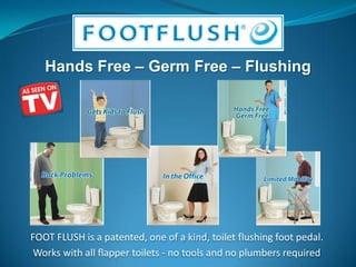FOOT FLUSH is a patented, one of a kind, toilet flushing foot pedal.
 Works with all flapper toilets - no tools and no plumbers required
 