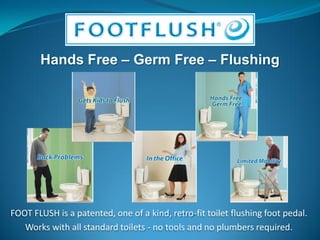 FOOT FLUSH is a patented, one of a kind, retro-fit toilet flushing foot pedal.
   Works with all standard toilets - no tools and no plumbers required.
 