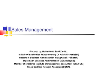 Sales Management
Prepared by: Muhammad Saad Zahid…
Master Of Economics M.A (University Of Karachi - Pakistan)
Masters in Business Adminstration MBA (Kasbit -Pakistan)
Diploma In Business Adminstration (ABE-Malaysia)
Member of chartered institute of management accountant (CIMA-UK)
Cisco Certified Network Associate (CCNA).
 