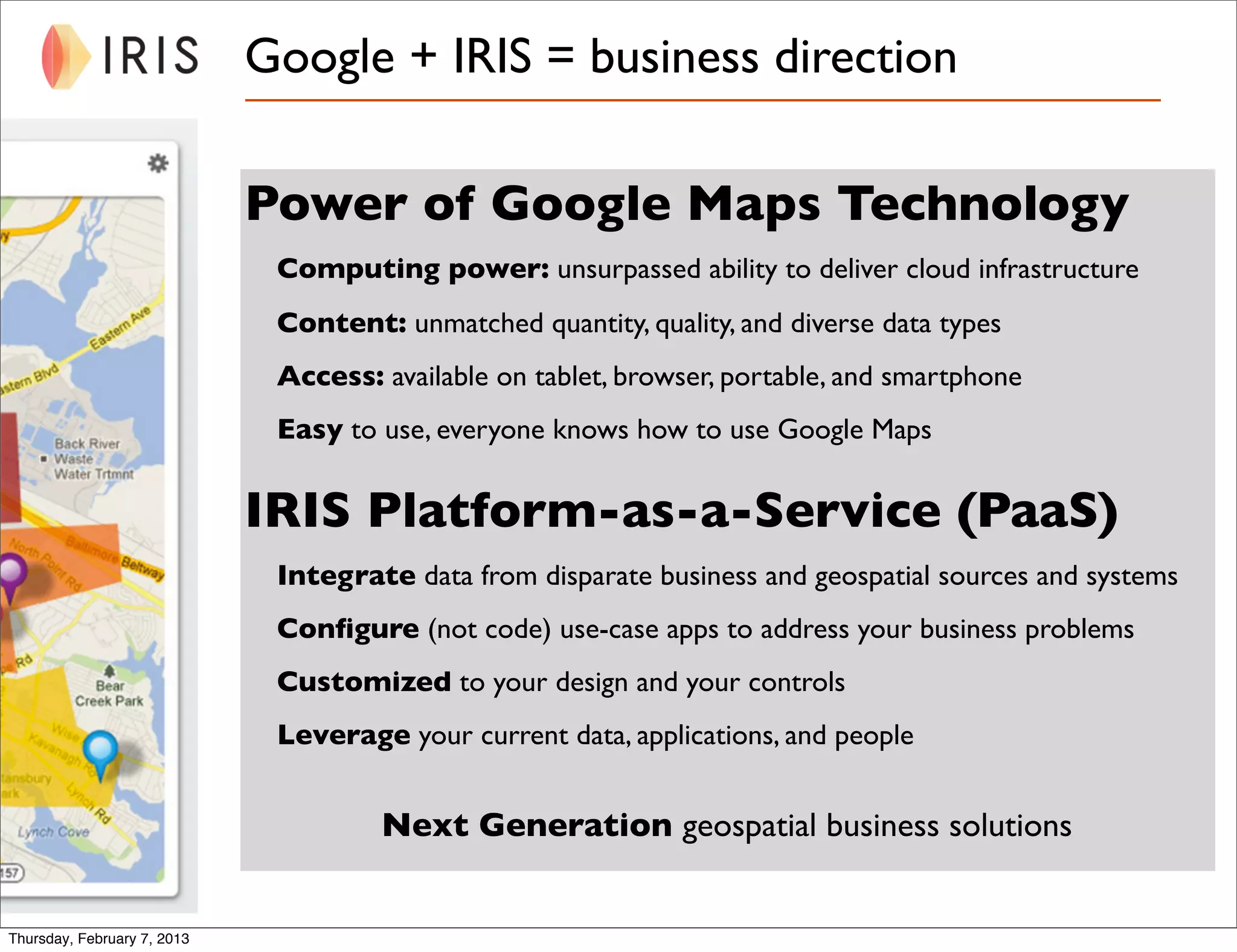 Google + IRIS = business direction

                             Power of Google Maps Technology
                              Computing power: unsurpassed ability to deliver cloud infrastructure
                              Content: unmatched quantity, quality, and diverse data types
                              Access: available on tablet, browser, portable, and smartphone
                              Easy to use, everyone knows how to use Google Maps


                             IRIS Platform-as-a-Service (PaaS)
                              Integrate data from disparate business and geospatial sources and systems
                              Conﬁgure (not code) use-case apps to address your business problems
                              Customized to your design and your controls
                              Leverage your current data, applications, and people


                                      Next Generation geospatial business solutions


Thursday, February 7, 2013
 