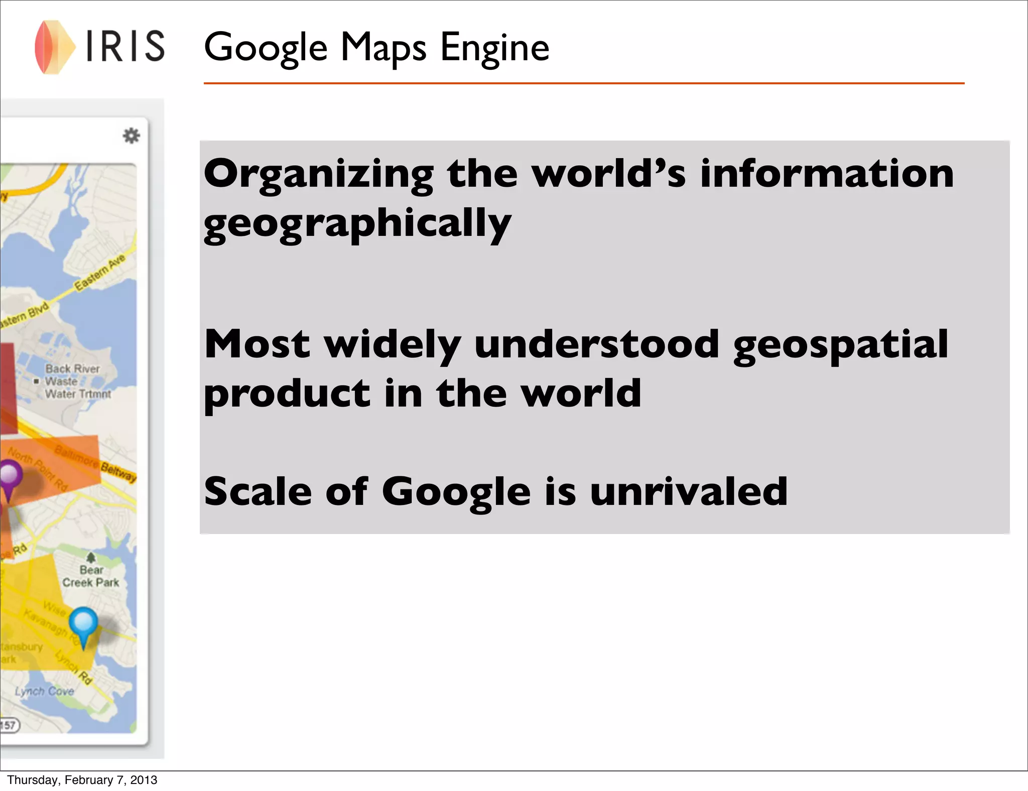 Google Maps Engine


                             Organizing the world’s information
                             geographically

                             Most widely understood geospatial
                             product in the world

                             Scale of Google is unrivaled




Thursday, February 7, 2013
 