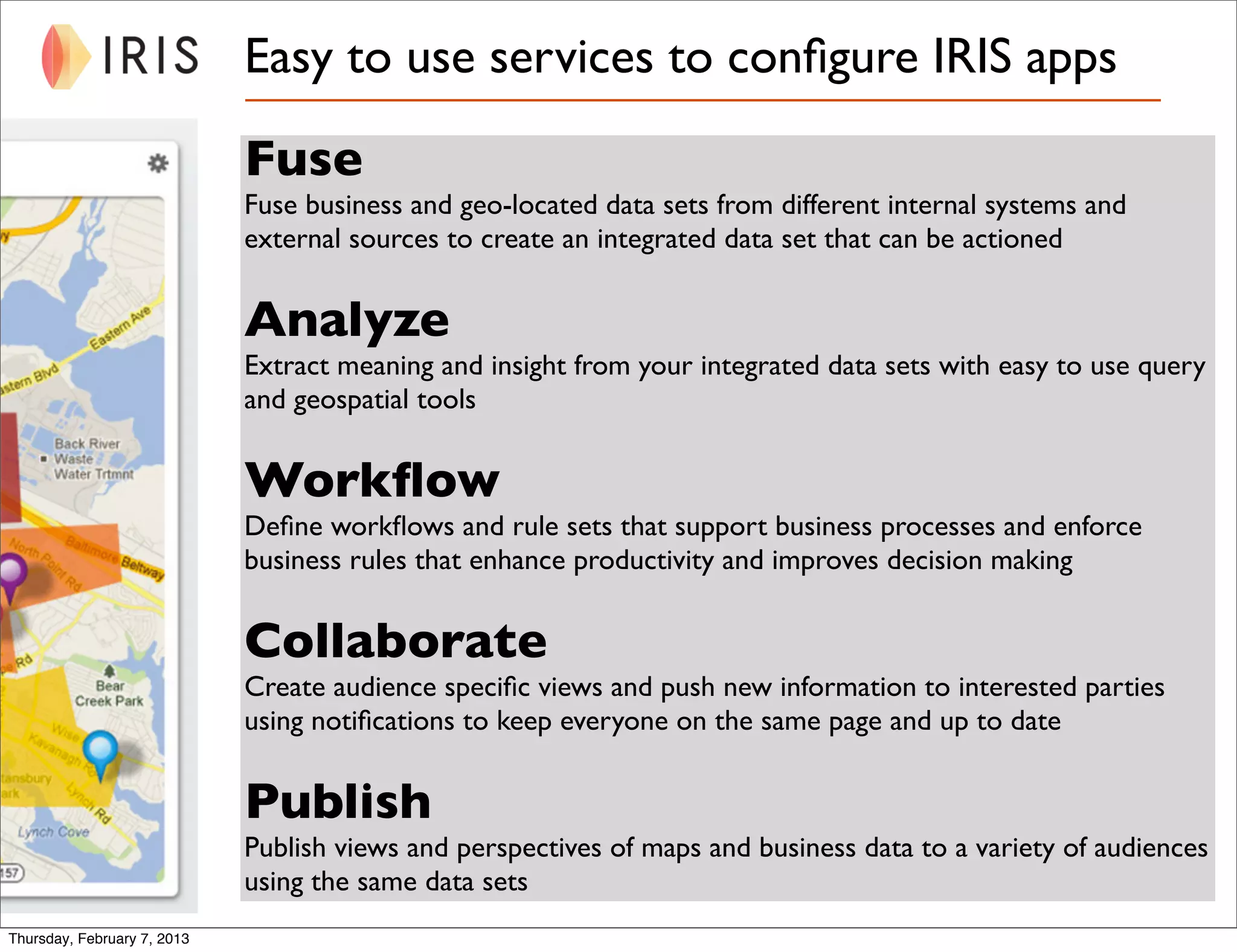 Easy to use services to conﬁgure IRIS apps

                             Fuse
                             Fuse business and geo-located data sets from different internal systems and
                             external sources to create an integrated data set that can be actioned


                             Analyze
                             Extract meaning and insight from your integrated data sets with easy to use query
                             and geospatial tools


                             Workﬂow
                             Deﬁne workﬂows and rule sets that support business processes and enforce
                             business rules that enhance productivity and improves decision making


                             Collaborate
                             Create audience speciﬁc views and push new information to interested parties
                             using notiﬁcations to keep everyone on the same page and up to date


                             Publish
                             Publish views and perspectives of maps and business data to a variety of audiences
                             using the same data sets
Thursday, February 7, 2013
 