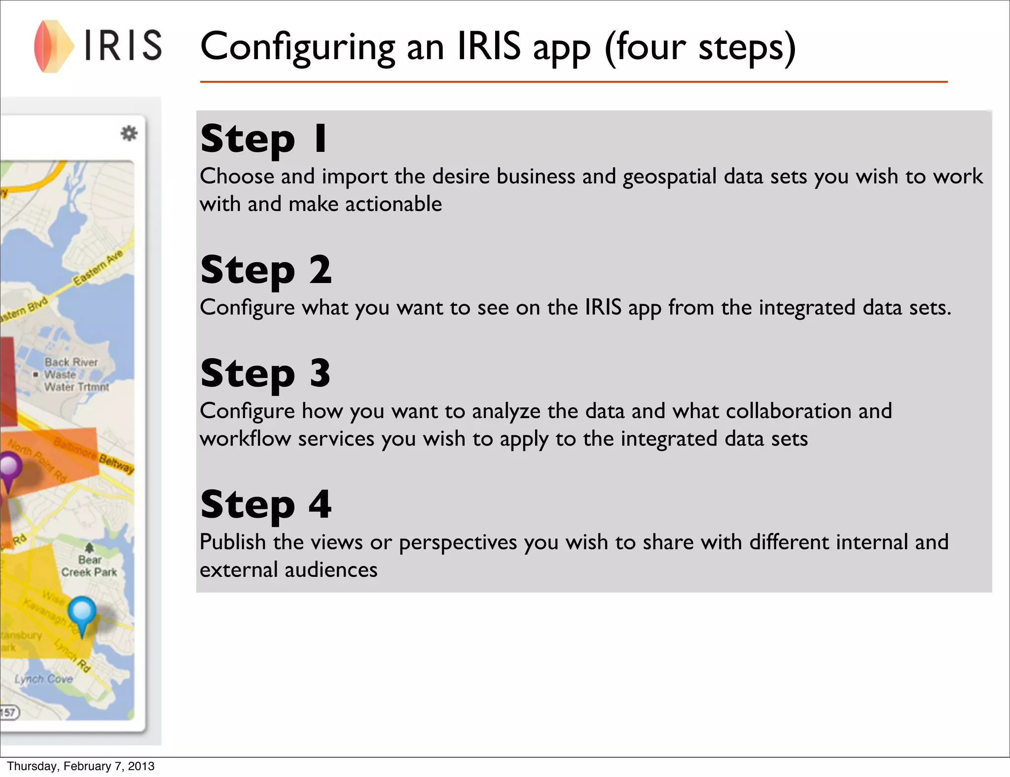 Conﬁguring an IRIS app (four steps)

                             Step 1
                             Choose and import the desire business and geospatial data sets you wish to work
                             with and make actionable


                             Step 2
                             Conﬁgure what you want to see on the IRIS app from the integrated data sets.


                             Step 3
                             Conﬁgure how you want to analyze the data and what collaboration and
                             workﬂow services you wish to apply to the integrated data sets


                             Step 4
                             Publish the views or perspectives you wish to share with different internal and
                             external audiences




Thursday, February 7, 2013
 