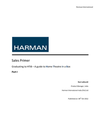 Harman International




Sales Primer
Graduating to HTiB – A guide to Home Theatre in a Box

Part I


                                                                  Ravi Lakkundi

                                                         Product Manager, India

                                             Harman International India (Pvt) Ltd



                                                     Published on: 04th Oct 2012
 