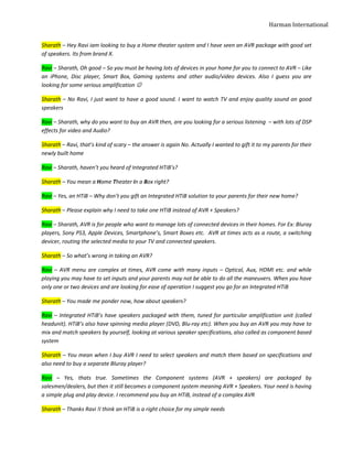 Harman International


Sharath – Hey Ravi iam looking to buy a Home theater system and I have seen an AVR package with good set
of speakers. Its from brand X.

Ravi – Sharath, Oh good – So you must be having lots of devices in your home for you to connect to AVR – Like
an iPhone, Disc player, Smart Box, Gaming systems and other audio/video devices. Also I guess you are
looking for some serious amplification ☺

Sharath – No Ravi, I just want to have a good sound. I want to watch TV and enjoy quality sound on good
speakers

Ravi – Sharath, why do you want to buy an AVR then, are you looking for a serious listening – with lots of DSP
effects for video and Audio?

Sharath – Ravi, that’s kind of scary – the answer is again No. Actually I wanted to gift it to my parents for their
newly built home

Ravi – Sharath, haven’t you heard of Integrated HTiB’s?

Sharath – You mean a Home Theater in a Box right?

Ravi – Yes, an HTiB – Why don’t you gift an Integrated HTiB solution to your parents for their new home?

Sharath – Please explain why I need to take one HTiB instead of AVR + Speakers?

Ravi – Sharath, AVR is for people who want to manage lots of connected devices in their homes. For Ex: Bluray
players, Sony PS3, Apple Devices, Smartphone’s, Smart Boxes etc. AVR at times acts as a route, a switching
devicer, routing the selected media to your TV and connected speakers.

Sharath – So what’s wrong in taking an AVR?

Ravi – AVR menu are complex at times, AVR come with many inputs – Optical, Aux, HDMI etc. and while
playing you may have to set inputs and your parents may not be able to do all the maneuvers. When you have
only one or two devices and are looking for ease of operation I suggest you go for an Integrated HTiB

Sharath – You made me ponder now, how about speakers?

Ravi – Integrated HTiB’s have speakers packaged with them, tuned for particular amplification unit (called
headunit). HTiB’s also have spinning media player (DVD, Blu-ray etc). When you buy an AVR you may have to
mix and match speakers by yourself, looking at various speaker specifications, also called as component based
system

Sharath – You mean when I buy AVR I need to select speakers and match them based on specifications and
also need to buy a separate Bluray player?

Ravi – Yes, thats true. Sometimes the Component systems (AVR + speakers) are packaged by
salesmen/dealers, but then it still becomes a component system meaning AVR + Speakers. Your need is having
a simple plug and play device. I recommend you buy an HTiB, instead of a complex AVR

Sharath – Thanks Ravi !I think an HTiB is a right choice for my simple needs
 