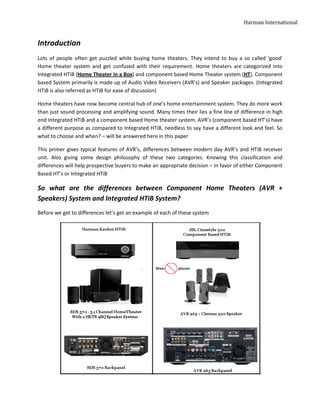 Harman International


Introduction
Lots of people often get puzzled while buying home theaters. They intend to buy a so called ‘good’
Home theater system and get confused with their requirement. Home theaters are categorized into
Integrated HTiB (Home Theater in a Box) and component based Home Theater system (HT). Component
based System primarily is made up of Audio Video Receivers (AVR’s) and Speaker packages. (Integrated
HTiB is also referred as HTiB for ease of discussion)

Home theaters have now become central hub of one’s home entertainment system. They do more work
than just sound processing and amplifying sound. Many times their lies a fine line of difference in high
end Integrated HTiB and a component based Home theater system. AVR’s (component based HT’s) have
a different purpose as compared to Integrated HTiB, needless to say have a different look and feel. So
what to choose and when? – will be answered here in this paper

This primer gives typical features of AVR’s, differences between modern day AVR’s and HTiB receiver
unit. Also giving some design philosophy of these two categories. Knowing this classification and
differences will help prospective buyers to make an appropriate decision – In favor of either Component
Based HT’s or Integrated HTiB

So what are the differences between Component Home Theaters (AVR +
Speakers) System and Integrated HTiB System?
Before we get to differences let’s get an example of each of these system
 