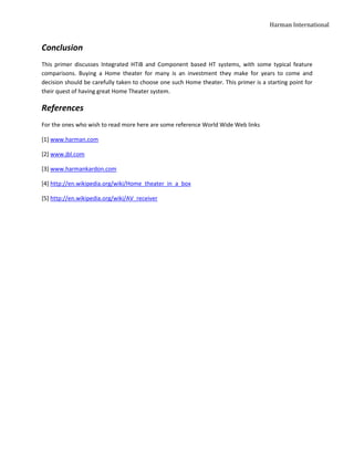 Harman International


Conclusion
This primer discusses Integrated HTiB and Component based HT systems, with some typical feature
comparisons. Buying a Home theater for many is an investment they make for years to come and
decision should be carefully taken to choose one such Home theater. This primer is a starting point for
their quest of having great Home Theater system.

References
For the ones who wish to read more here are some reference World Wide Web links

[1] www.harman.com

[2] www.jbl.com

[3] www.harmankardon.com

[4] http://en.wikipedia.org/wiki/Home_theater_in_a_box

[5] http://en.wikipedia.org/wiki/AV_receiver
 