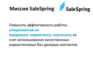Миссия SaleSpring
Повысить эффективность работы
специалистов по
продажам, маркетингу, персоналу за
счет использования качественных
маркетинговых баз деловых контактов
 