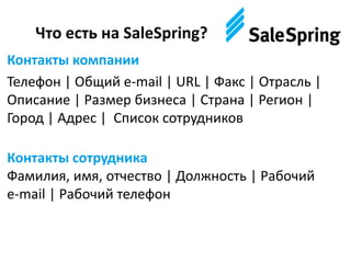 Что есть на SaleSpring?
Контакты компании
Телефон | Общий e-mail | URL | Факс | Отрасль |
Описание | Размер бизнеса | Страна | Регион |
Город | Адрес | Список сотрудников
Контакты сотрудника
Фамилия, имя, отчество | Должность | Рабочий
e-mail | Рабочий телефон
 