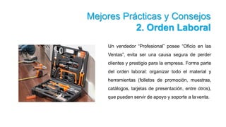 Mejores Prácticas y Consejos
2. Orden Laboral
Un vendedor “Profesional” posee “Oficio en las
Ventas”, evita ser una causa segura de perder
clientes y prestigio para la empresa. Forma parte
del orden laboral: organizar todo el material y
herramientas (folletos de promoción, muestras,
catálogos, tarjetas de presentación, entre otros),
que pueden servir de apoyo y soporte a la venta.
 
