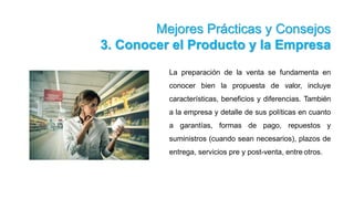 Mejores Prácticas y Consejos
3. Conocer el Producto y la Empresa
La preparación de la venta se fundamenta en
conocer bien la propuesta de valor, incluye
características, beneficios y diferencias. También
a la empresa y detalle de sus políticas en cuanto
a garantías, formas de pago, repuestos y
suministros (cuando sean necesarios), plazos de
entrega, servicios pre y post-venta, entre otros.
 