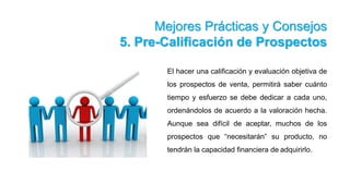 Mejores Prácticas y Consejos
5. Pre-Calificación de Prospectos
El hacer una calificación y evaluación objetiva de
los prospectos de venta, permitirá saber cuánto
tiempo y esfuerzo se debe dedicar a cada uno,
ordenándolos de acuerdo a la valoración hecha.
Aunque sea difícil de aceptar, muchos de los
prospectos que “necesitarán” su producto, no
tendrán la capacidad financiera de adquirirlo.
 