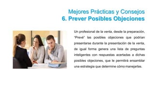 Mejores Prácticas y Consejos
6. Prever Posibles Objeciones
Un profesional de la venta, desde la preparación,
“Prevé” las posibles objeciones que podrían
presentarse durante la presentación de la venta,
de igual forma genera una lista de preguntas
inteligentes con respuestas acertadas a dichas
posibles objeciones, que le permitirá ensamblar
una estrategia que determine cómo manejarlas.
 
