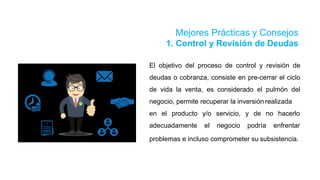 Mejores Prácticas y Consejos
1. Control y Revisión de Deudas
El objetivo del proceso de control y revisión de
deudas o cobranza, consiste en pre-cerrar el ciclo
de vida la venta, es considerado el pulmón del
negocio, permite recuperar la inversión realizada
en el producto
adecuadamente
y/o servicio, y de no hacerlo
el negocio podría enfrentar
problemas e incluso comprometer su subsistencia.
 