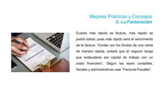 Mejores Prácticas y Consejos
2. La Facturación
Cuanto más rápido se facture, más rápido se
podrá cobrar, pues más rápido será el vencimiento
de la factura. “Contar con los fondos de una venta
de manera rápida, evitará que el negocio tenga
que endeudarse por capital de trabajo con un
costo financiero”. Según las leyes contables,
fiscales y administrativas usar “Facturas Fiscales”.
 