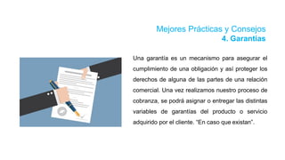 Mejores Prácticas y Consejos
4. Garantías
Una garantía es un mecanismo para asegurar el
cumplimiento de una obligación y así proteger los
derechos de alguna de las partes de una relación
comercial. Una vez realizamos nuestro proceso de
cobranza, se podrá asignar o entregar las distintas
variables de garantías del producto o servicio
adquirido por el cliente. “En caso que existan”.
 
