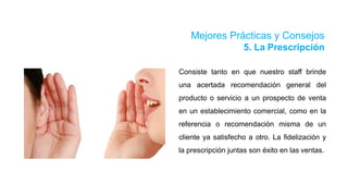 Mejores Prácticas y Consejos
5. La Prescripción
Consiste tanto en que nuestro staff brinde
una acertada recomendación general del
producto o servicio a un prospecto de venta
en un establecimiento comercial, como en la
referencia o recomendación misma de un
cliente ya satisfecho a otro. La fidelización y
la prescripción juntas son éxito en las ventas.
 