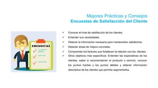Mejores Prácticas y Consejos
Encuestas de Satisfacción del Cliente
 Conocer el nivel de satisfacción de los clientes.
 Entender sus necesidades.
 Obtener la información necesaria para mantenerlos satisfechos.
 Detectar áreas de mejora concretas.
 Comprender los factores que fortalecen la relación con los clientes.
 Otros objetivos más específicos: Entender las expectativas de los
clientes, saber si recomendarían el producto o servicio, conocer
los puntos fuertes y los puntos débiles y obtener información
descriptiva de los clientes que permita segmentarlos.
 