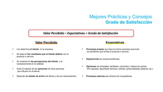 Mejores Prácticas y Consejos
Grado de Satisfacción
 Se basa en los resultados que el cliente obtiene con el
producto o servicio.
 Se sustenta en las percepciones del cliente, y no
necesariamente en la realidad.
 Sufre el impacto de las opiniones de otras personas
que influyen en el cliente.
 Depende del estado de ánimo del cliente y de sus razonamientos.
 Los determina el cliente, no la empresa.  Promesas propias que hace la misma empresa acercade
los beneficios que brinda el producto o servicio.
 Experiencias de compras anteriores.
 Opiniones de amistades, familiares, conocidos y líderes de opinión
(Por ejemplo; deportistas famosos, artistas, personalidades públicas, etc.).
 Promesas externas que ofrecen los competidores.
Valor Percibido – Expectativas = Grado de Satisfacción
Valor Percibido Expectativas
 