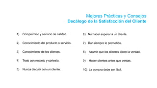 Mejores Prácticas y Consejos
Decálogo de la Satisfacción del Cliente
6) No hacer esperar a un cliente.
7) Dar siempre lo prometido.
8) Asumir que los clientes dicen la verdad.
9) Hacer clientes antes que ventas.
10) La compra debe ser fácil.
1) Compromiso y servicio de calidad.
2) Conocimiento del producto o servicio.
3) Conocimiento de los clientes.
4) Trato con respeto y cortesía.
5) Nunca discutir con un cliente.
 