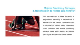 Mejores Prácticas y Consejos
3. Identificación de Puntos para Renovar
Una vez realizada la labor de venta, el
seguimiento efectivo y la medición de la
satisfacción del cliente, contaremos con
la información precisa tanto cuantitativa
como cualitativa para evaluar, planificar y
trabajar sobre esos puntos de partida,
para lograr renovaciones de las ventas.
 