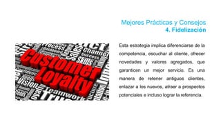 Mejores Prácticas y Consejos
4. Fidelización
Esta estrategia implica diferenciarse de la
competencia, escuchar al cliente, ofrecer
novedades y valores agregados, que
garanticen un mejor servicio. Es una
manera de retener antiguos clientes,
enlazar a los nuevos, atraer a prospectos
potenciales e incluso lograr la referencia.
 