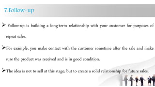 7.Follow-up
 Follow-up is building a long-term relationship with your customer for purposes of
repeat sales.
For example, you make contact with the customer sometime after the sale and make
sure the product was received and is in good condition.
The idea is not to sell at this stage, but to create a solid relationship for future sales.
 